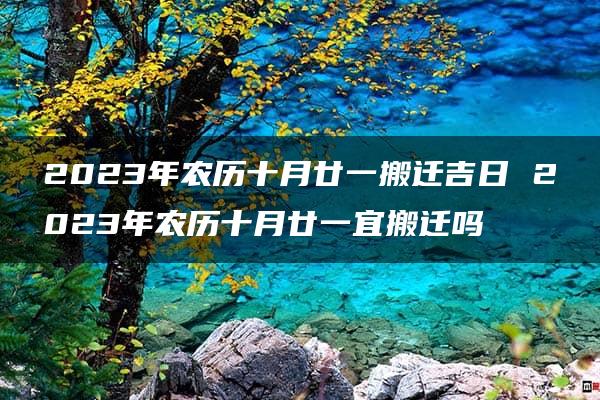 2023年农历十月廿一搬迁吉日 2023年农历十月廿一宜搬迁吗