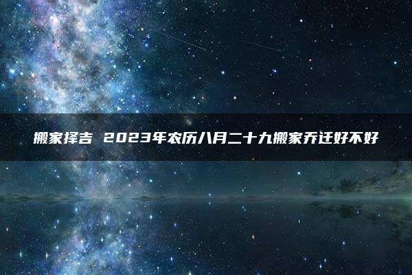 搬家择吉 2023年农历八月二十九搬家乔迁好不好