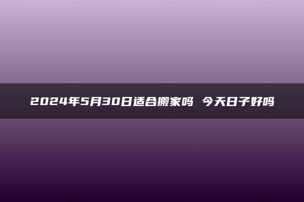 2024年5月30日适合搬家吗 今天日子好吗