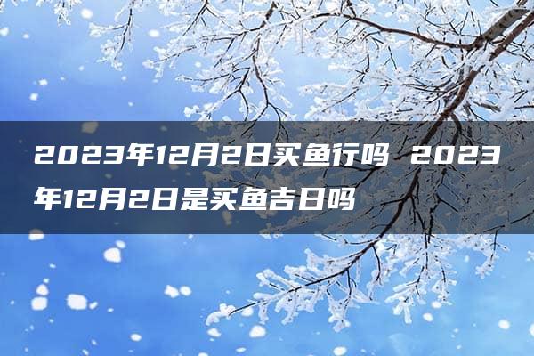 2023年12月2日买鱼行吗 2023年12月2日是买鱼吉日吗