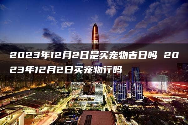 2023年12月2日是买宠物吉日吗 2023年12月2日买宠物行吗