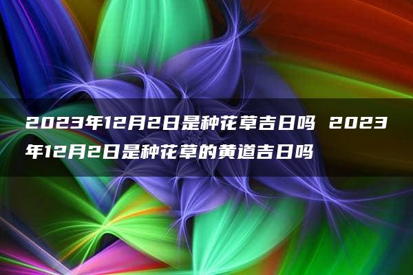 2023年12月2日是种花草吉日吗 2023年12月2日是种花草的黄道吉日吗