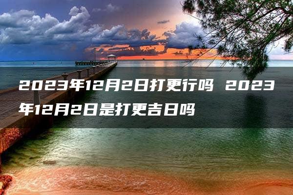 2023年12月2日打更行吗 2023年12月2日是打更吉日吗