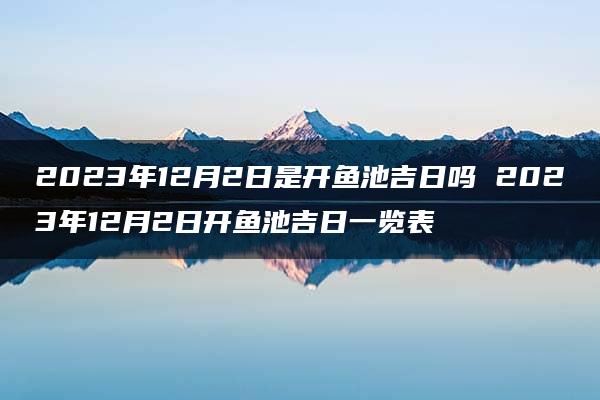 2023年12月2日是开鱼池吉日吗 2023年12月2日开鱼池吉日一览表