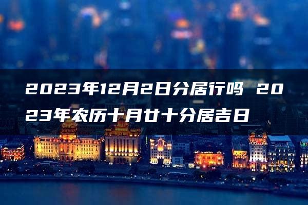 2023年12月2日分居行吗 2023年农历十月廿十分居吉日