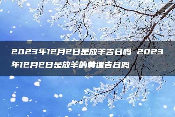 2023年12月2日是放羊吉日吗 2023年12月2日是放羊的黄道吉日吗