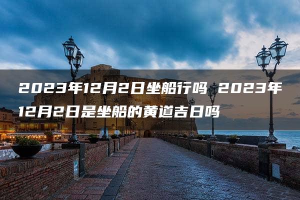 2023年12月2日坐船行吗 2023年12月2日是坐船的黄道吉日吗