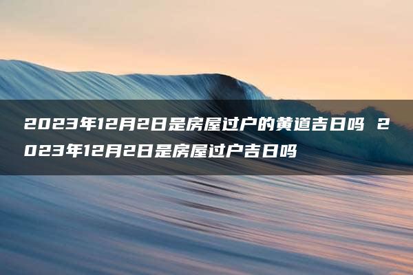 2023年12月2日是房屋过户的黄道吉日吗 2023年12月2日是房屋过户吉日吗