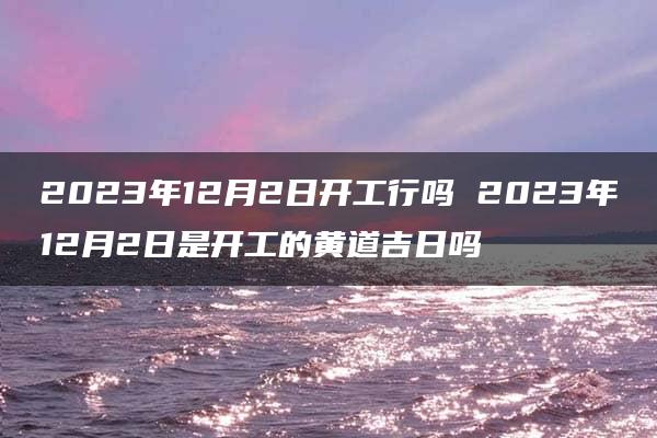 2023年12月2日开工行吗 2023年12月2日是开工的黄道吉日吗