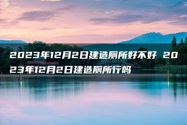 2023年12月2日建造厕所好不好 2023年12月2日建造厕所行吗