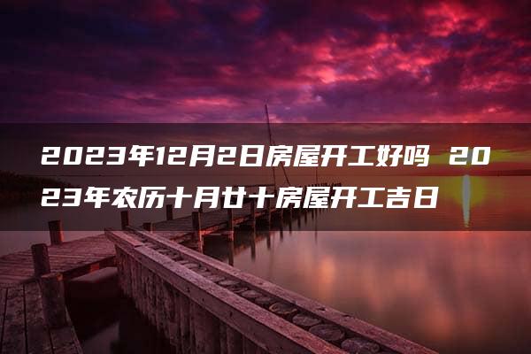 2023年12月2日房屋开工好吗 2023年农历十月廿十房屋开工吉日