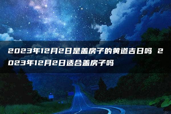 2023年12月2日是盖房子的黄道吉日吗 2023年12月2日适合盖房子吗