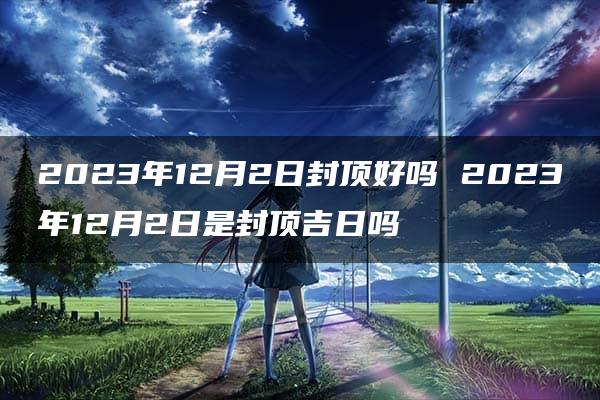 2023年12月2日封顶好吗 2023年12月2日是封顶吉日吗