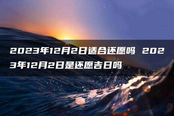 2023年12月2日适合还愿吗 2023年12月2日是还愿吉日吗