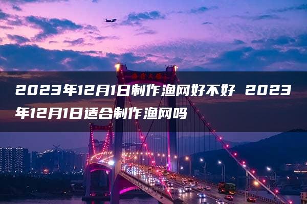 2023年12月1日制作渔网好不好 2023年12月1日适合制作渔网吗