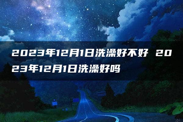 2023年12月1日洗澡好不好 2023年12月1日洗澡好吗