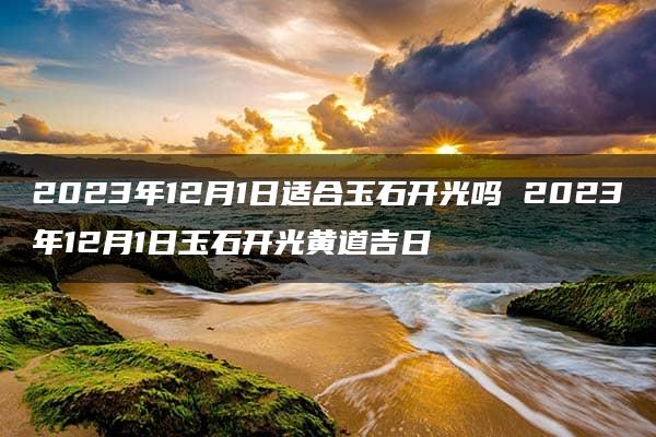 2023年12月1日适合玉石开光吗 2023年12月1日玉石开光黄道吉日