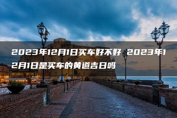 2023年12月1日买车好不好 2023年12月1日是买车的黄道吉日吗