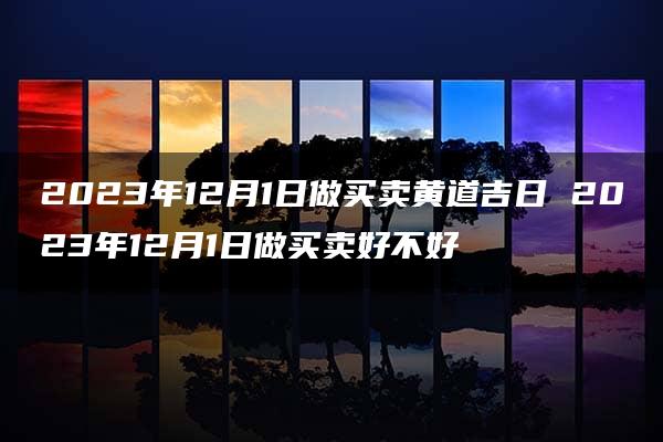 2023年12月1日做买卖黄道吉日 2023年12月1日做买卖好不好