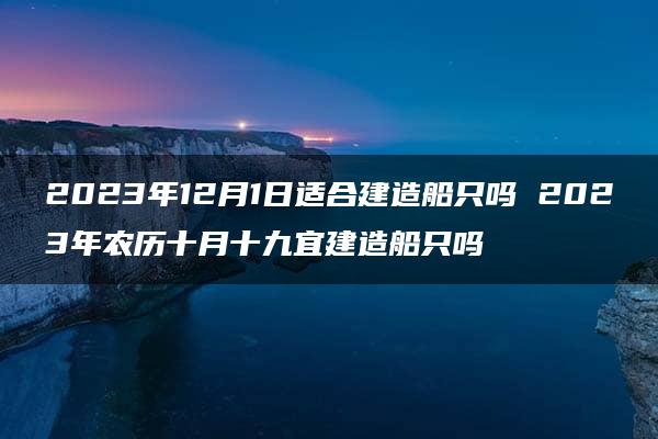 2023年12月1日适合建造船只吗 2023年农历十月十九宜建造船只吗