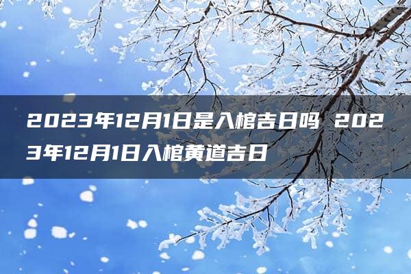 2023年12月1日是入棺吉日吗 2023年12月1日入棺黄道吉日