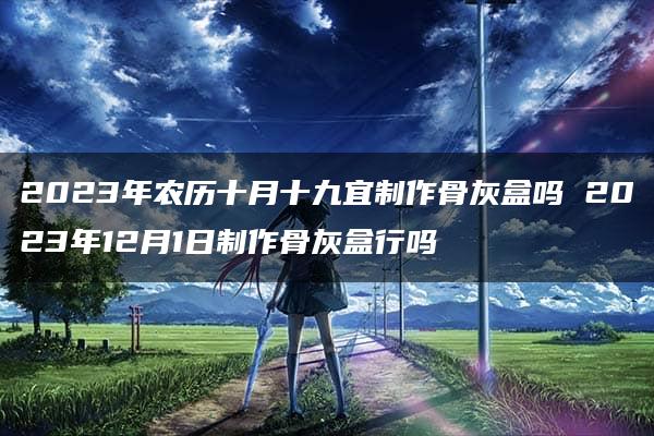 2023年农历十月十九宜制作骨灰盒吗 2023年12月1日制作骨灰盒行吗