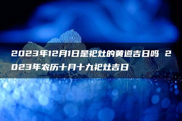 2023年12月1日是祀灶的黄道吉日吗 2023年农历十月十九祀灶吉日