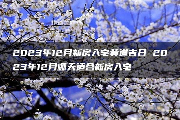 2023年12月新房入宅黄道吉日 2023年12月哪天适合新房入宅