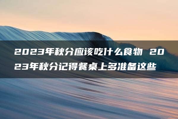 2023年秋分应该吃什么食物 2023年秋分记得餐桌上多准备这些