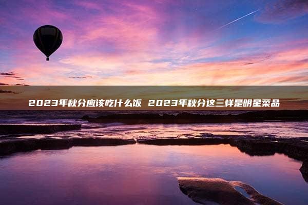 2023年秋分应该吃什么饭 2023年秋分这三样是明星菜品