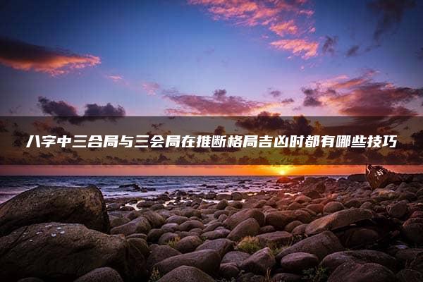 八字中三合局与三会局在推断格局吉凶时都有哪些技巧