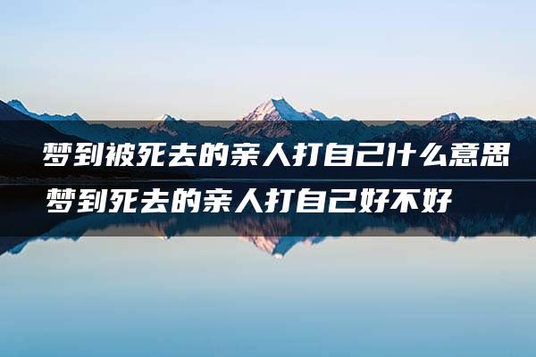 ​梦到被死去的亲人打自己什么意思 梦到死去的亲人打自己好不好