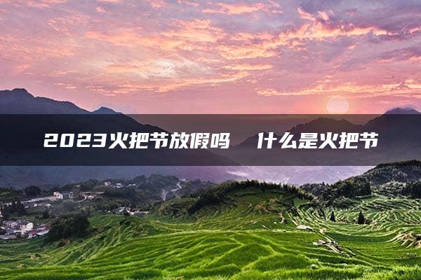 2023火把节放假吗  什么是火把节