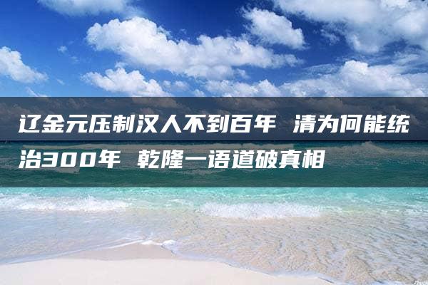 辽金元压制汉人不到百年 清为何能统治300年 乾隆一语道破真相