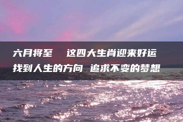 六月将至  这四大生肖迎来好运  找到人生的方向 追求不变的梦想