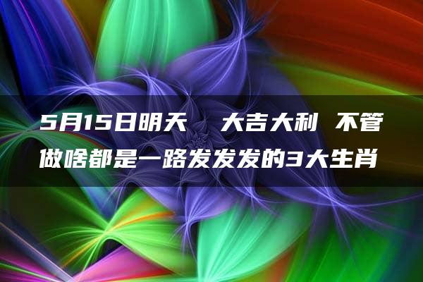 5月15日明天  大吉大利 不管做啥都是一路发发发的3大生肖