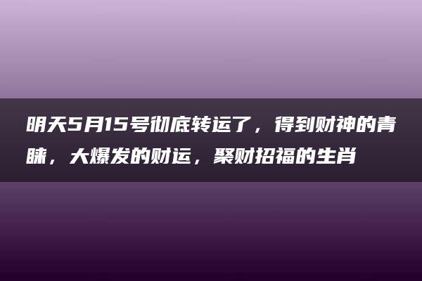 明天5月15号彻底转运了，得到财神的青睐，大爆发的财运，聚财招福的生肖