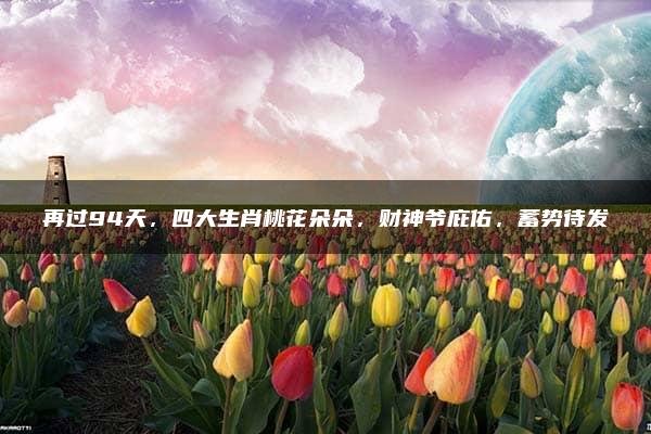 再过94天，四大生肖桃花朵朵，财神爷庇佑，蓄势待发