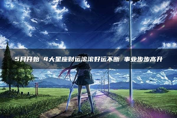 5月开始 4大星座财运滚滚好运不断 事业步步高升