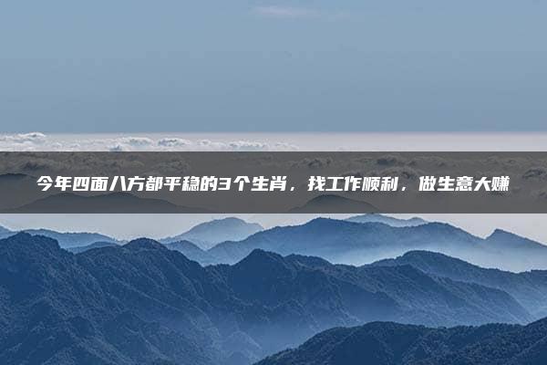 今年四面八方都平稳的3个生肖，找工作顺利，做生意大赚