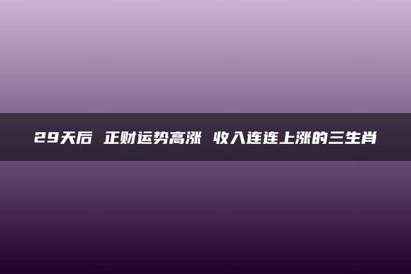 29天后 正财运势高涨 收入连连上涨的三生肖