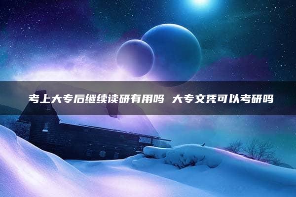 ​考上大专后继续读研有用吗 大专文凭可以考研吗