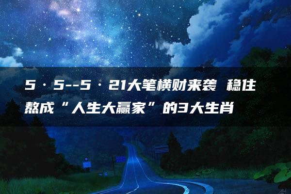 5·5--5·21大笔横财来袭 稳住 熬成“人生大赢家”的3大生肖