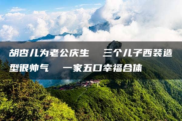 胡杏儿为老公庆生  三个儿子西装造型很帅气  一家五口幸福合体