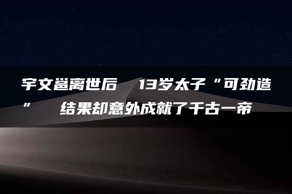 宇文邕离世后  13岁太子“可劲造”  结果却意外成就了千古一帝