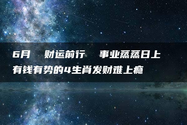 6月  财运前行  事业蒸蒸日上  有钱有势的4生肖发财难上瘾