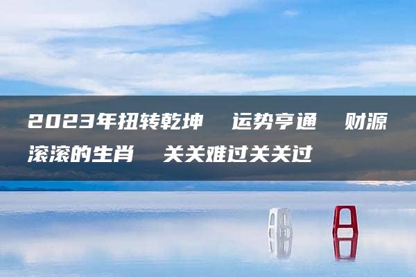 2023年扭转乾坤  运势亨通  财源滚滚的生肖  关关难过关关过