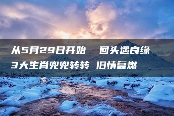 从5月29日开始  回头遇良缘  3大生肖兜兜转转 旧情复燃