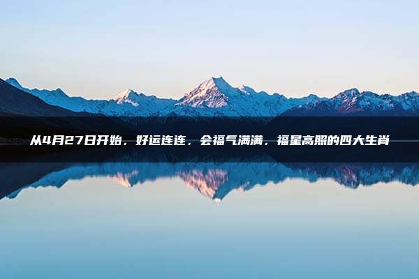 从4月27日开始，好运连连，会福气满满，福星高照的四大生肖