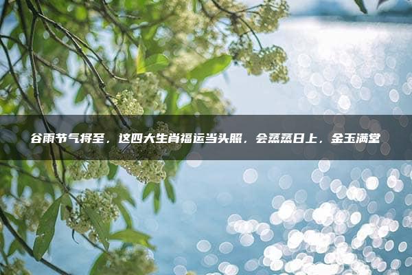 谷雨节气将至，这四大生肖福运当头照，会蒸蒸日上，金玉满堂